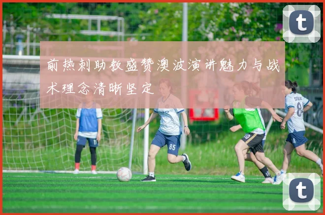 前热刺助教盛赞澳波演讲魅力与战术理念清晰坚定