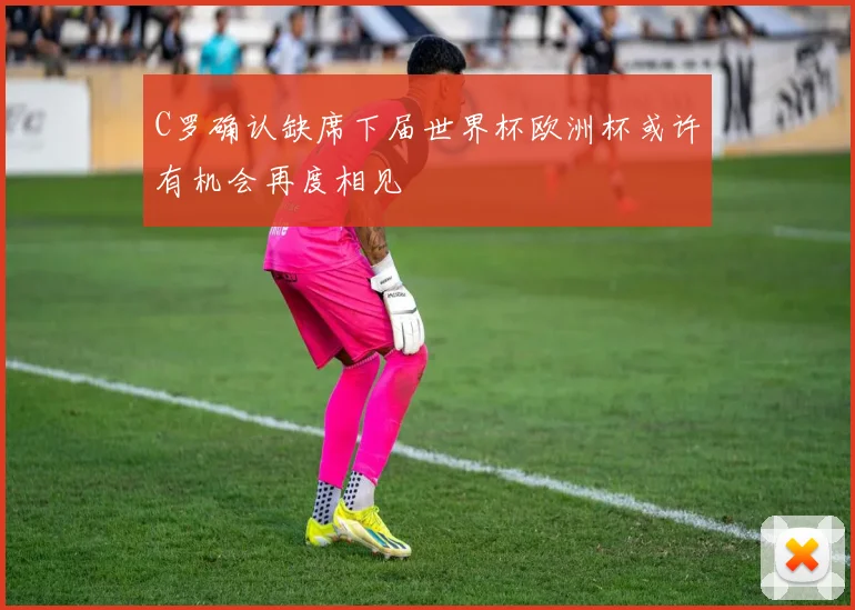 C罗确认缺席下届世界杯欧洲杯或许有机会再度相见