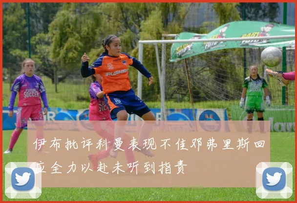 伊布批评科曼表现不佳邓弗里斯回应全力以赴未听到指责