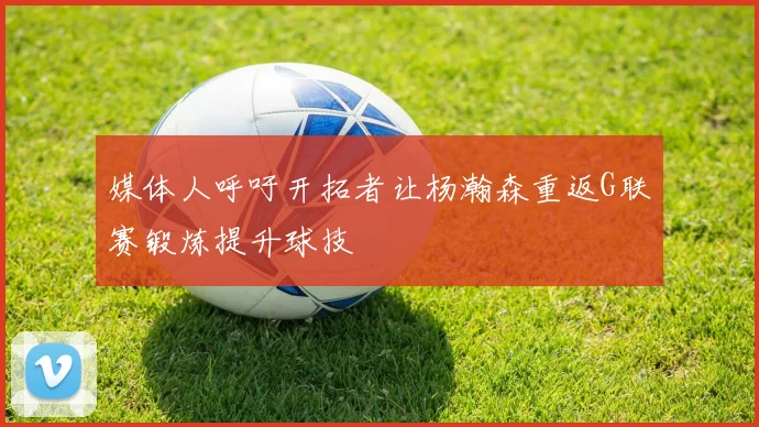 媒体人呼吁开拓者让杨瀚森重返G联赛锻炼提升球技