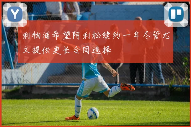 利物浦希望阿利松续约一年尽管尤文提供更长合同选择