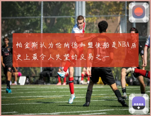 帕金斯认为伦纳德加盟快船是NBA历史上最令人失望的交易之一