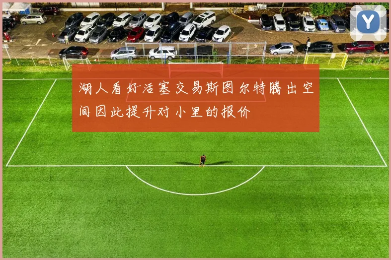 湖人看好活塞交易斯图尔特腾出空间因此提升对小里的报价