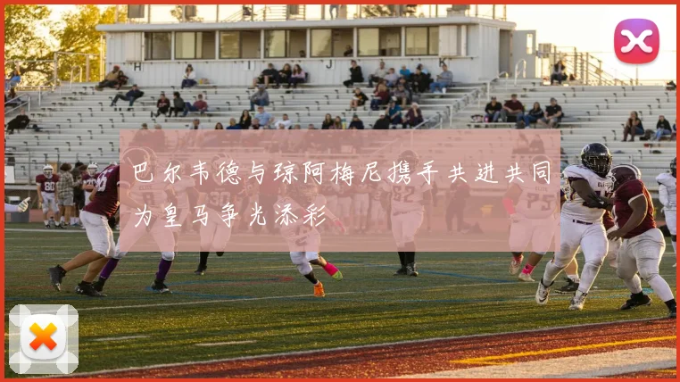 巴尔韦德与琼阿梅尼携手共进共同为皇马争光添彩