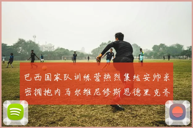 巴西国家队训练营热烈集结安帅亲密拥抱内马尔维尼修斯恩德里克齐亮相