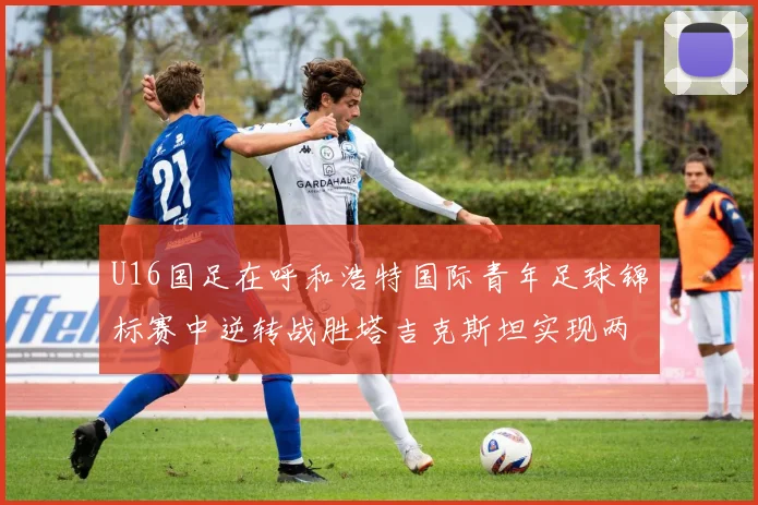 U16国足在呼和浩特国际青年足球锦标赛中逆转战胜塔吉克斯坦实现两连胜