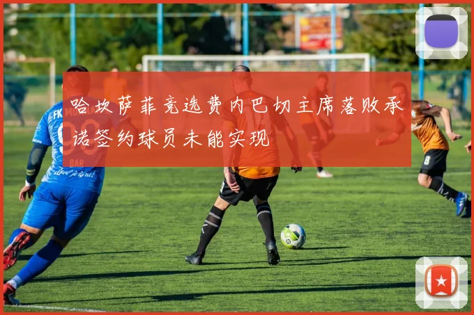 哈坎萨菲竞选费内巴切主席落败承诺签约球员未能实现