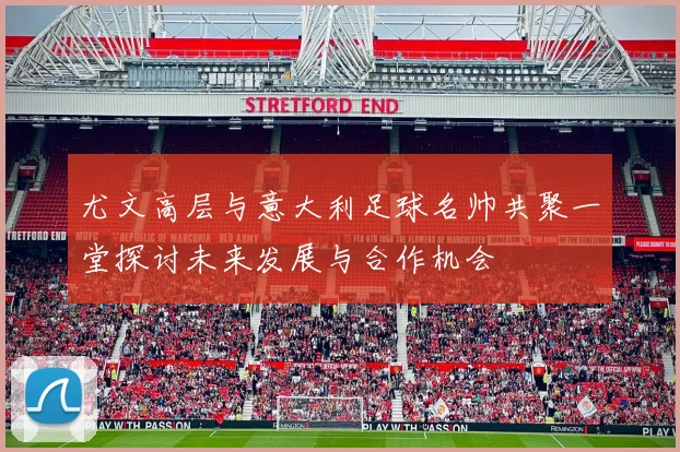 尤文高层与意大利足球名帅共聚一堂探讨未来发展与合作机会