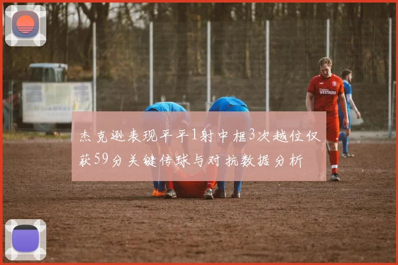 杰克逊表现平平1射中框3次越位仅获59分关键传球与对抗数据分析
