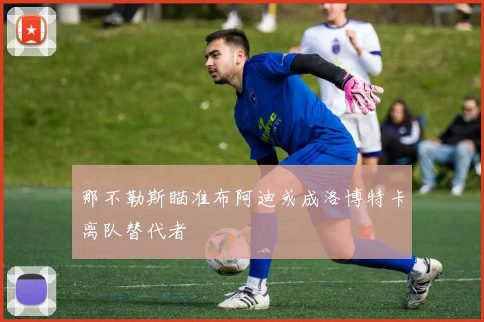 那不勒斯瞄准布阿迪或成洛博特卡离队替代者