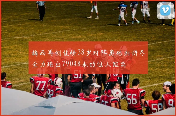 梅西再创佳绩38岁对阵奥地利拼尽全力跑出79048米的惊人距离