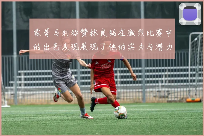 蒙哥马利称赞林良铭在激烈比赛中的出色表现展现了他的实力与潜力