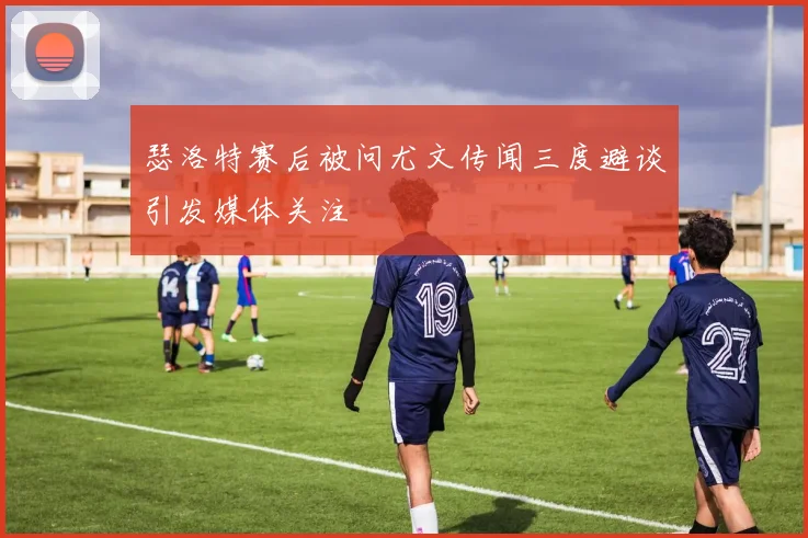 瑟洛特赛后被问尤文传闻三度避谈引发媒体关注