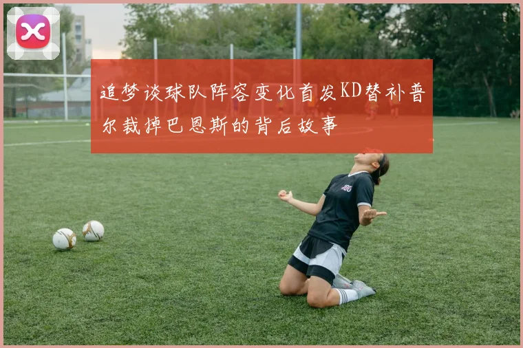 追梦谈球队阵容变化首发KD替补普尔裁掉巴恩斯的背后故事