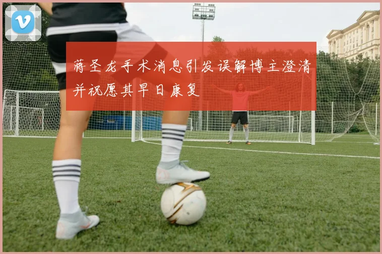 蒋圣龙手术消息引发误解博主澄清并祝愿其早日康复