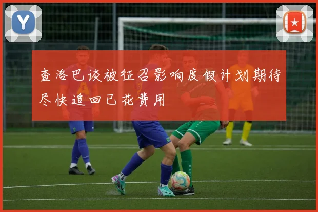 查洛巴谈被征召影响度假计划期待尽快追回已花费用