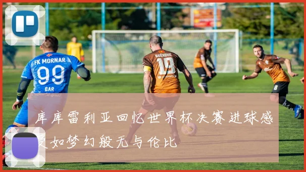 库库雷利亚回忆世界杯决赛进球感受如梦幻般无与伦比