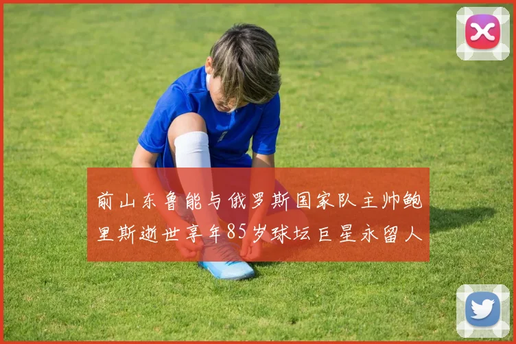 前山东鲁能与俄罗斯国家队主帅鲍里斯逝世享年85岁球坛巨星永留人间