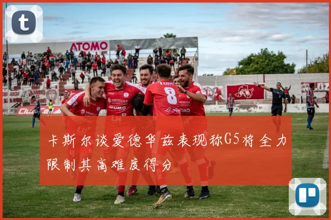 卡斯尔谈爱德华兹表现称G5将全力限制其高难度得分