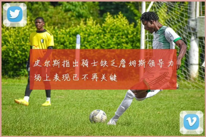 皮尔斯指出骑士缺乏詹姆斯领导力场上表现已不再关键